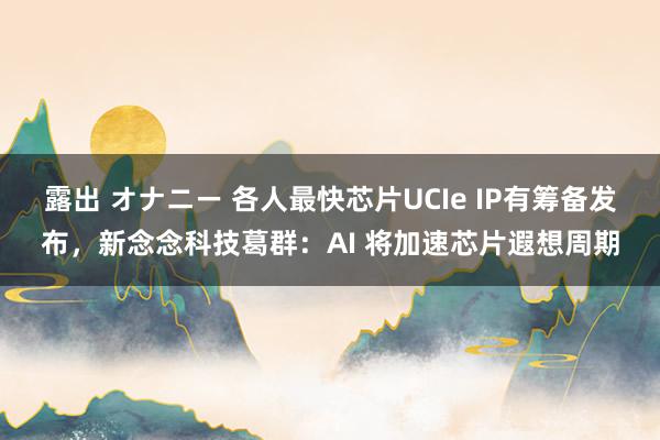 露出 オナニー 各人最快芯片UCIe IP有筹备发布，新念念科技葛群：AI 将加速芯片遐想周期