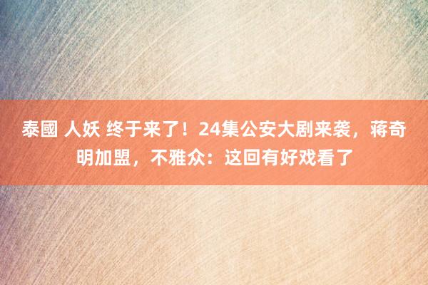 泰國 人妖 终于来了！24集公安大剧来袭，蒋奇明加盟，不雅众：这回有好戏看了