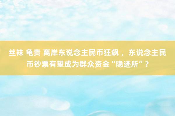 丝袜 龟责 离岸东说念主民币狂飙 ，东说念主民币钞票有望成为群众资金“隐迹所”？