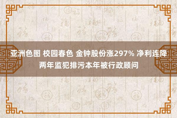 亚洲色图 校园春色 金钟股份涨297% 净利连降两年监犯排污本年被行政顾问