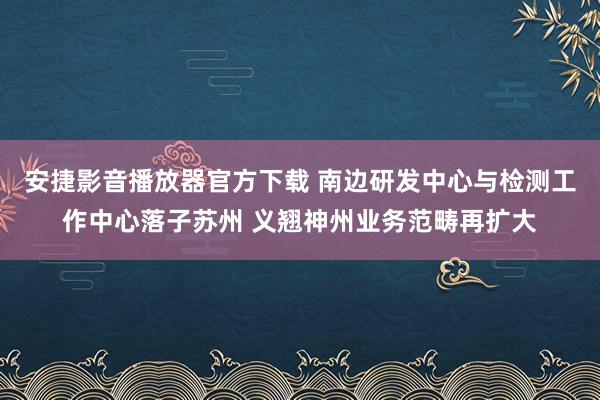 安捷影音播放器官方下载 南边研发中心与检测工作中心落子苏州 义翘神州业务范畴再扩大