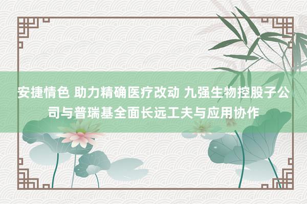 安捷情色 助力精确医疗改动 九强生物控股子公司与普瑞基全面长远工夫与应用协作