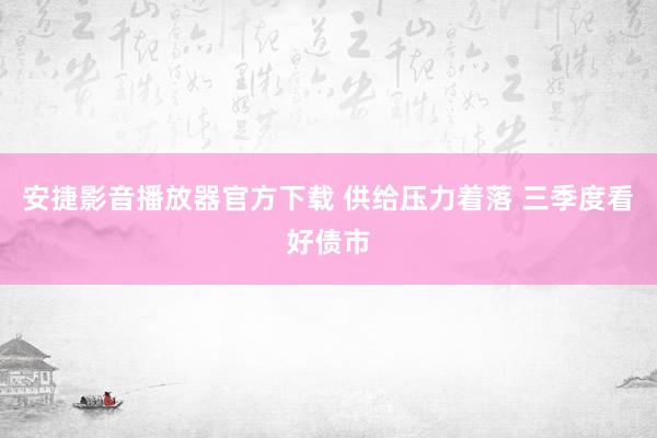 安捷影音播放器官方下载 供给压力着落 三季度看好债市