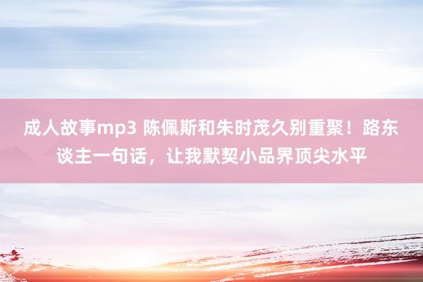 成人故事mp3 陈佩斯和朱时茂久别重聚！路东谈主一句话，让我默契小品界顶尖水平