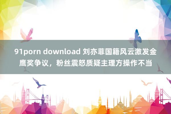 91porn download 刘亦菲国籍风云激发金鹰奖争议，粉丝震怒质疑主理方操作不当