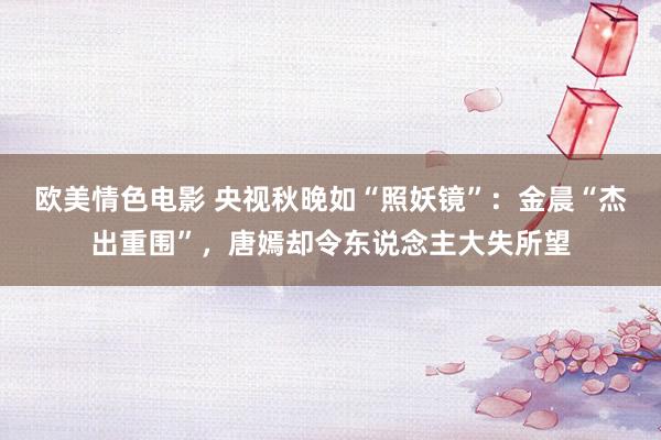 欧美情色电影 央视秋晚如“照妖镜”：金晨“杰出重围”，唐嫣却令东说念主大失所望