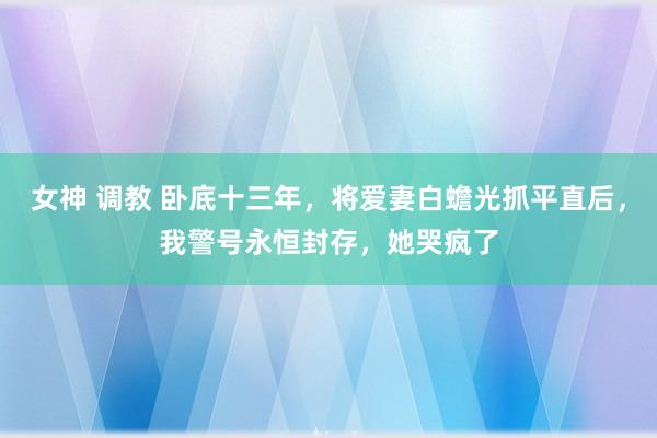 女神 调教 卧底十三年，将爱妻白蟾光抓平直后，我警号永恒封存，她哭疯了