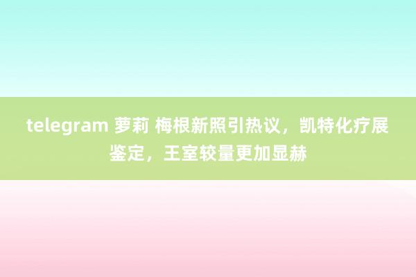 telegram 萝莉 梅根新照引热议，凯特化疗展鉴定，王室较量更加显赫