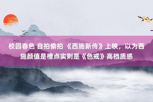 校园春色 自拍偷拍 《西施新传》上映，以为西施颜值是槽点实则是《色戒》高档质感