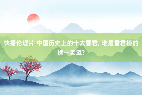 快播伦理片 中国历史上的十大昏君， 谁是昏君榜的榜一老迈?