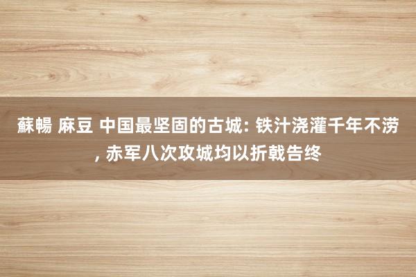 蘇暢 麻豆 中国最坚固的古城: 铁汁浇灌千年不涝， 赤军八次攻城均以折戟告终