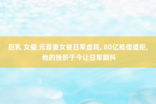 巨乳 女優 元首妻女被日军虚耗， 80亿抵偿遭拒， 他的挫折于今让日军颤抖