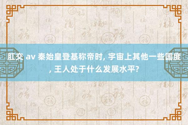 肛交 av 秦始皇登基称帝时， 宇宙上其他一些国度， 王人处于什么发展水平?