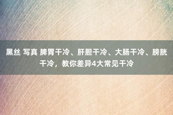 黑丝 写真 脾胃干冷、肝胆干冷、大肠干冷、膀胱干冷，教你差异4大常见干冷