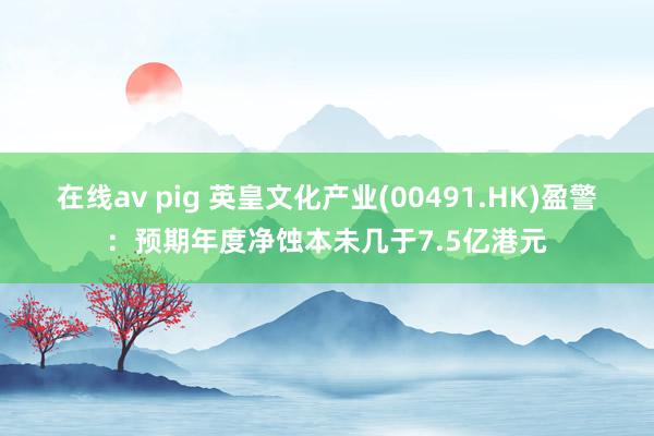 在线av pig 英皇文化产业(00491.HK)盈警：预期年度净蚀本未几于7.5亿港元