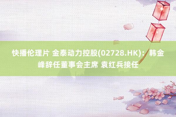 快播伦理片 金泰动力控股(02728.HK)：韩金峰辞任董事会主席 袁红兵接任