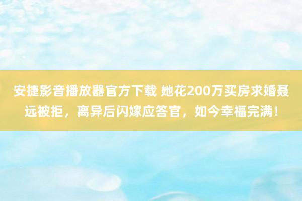 安捷影音播放器官方下载 她花200万买房求婚聂远被拒，离异后闪嫁应答官，如今幸福完满！