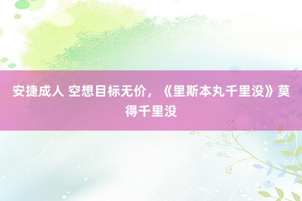 安捷成人 空想目标无价，《里斯本丸千里没》莫得千里没