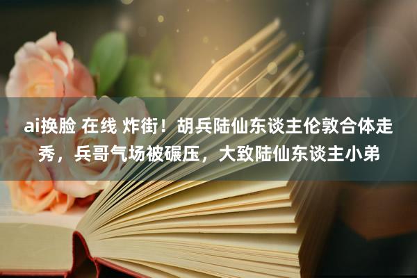 ai换脸 在线 炸街！胡兵陆仙东谈主伦敦合体走秀，兵哥气场被碾压，大致陆仙东谈主小弟