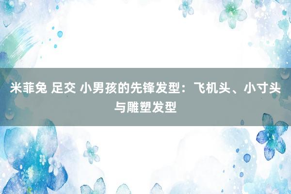 米菲兔 足交 小男孩的先锋发型：飞机头、小寸头与雕塑发型