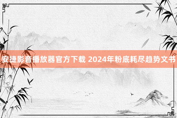 安捷影音播放器官方下载 2024年粉底耗尽趋势文书