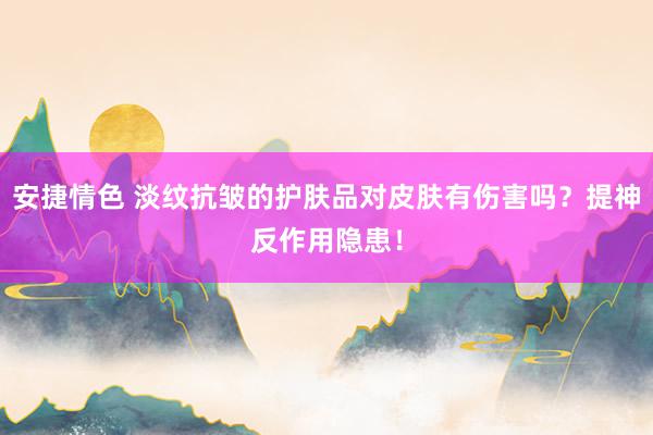 安捷情色 淡纹抗皱的护肤品对皮肤有伤害吗？提神反作用隐患！