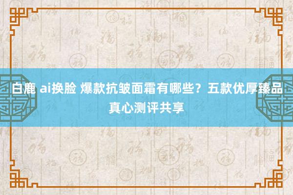 白鹿 ai换脸 爆款抗皱面霜有哪些？五款优厚臻品真心测评共享