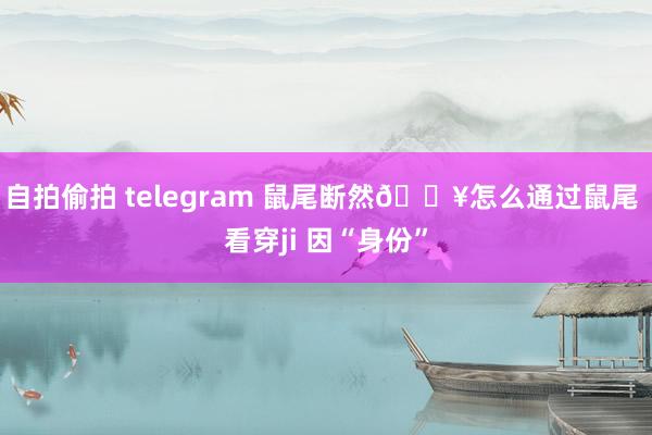 自拍偷拍 telegram 鼠尾断然🔥怎么通过鼠尾 看穿ji 因“身份”