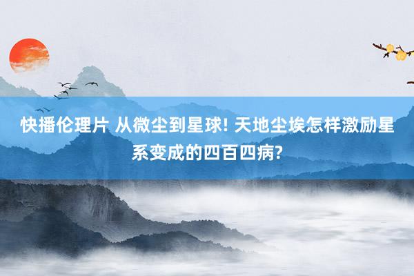 快播伦理片 从微尘到星球! 天地尘埃怎样激励星系变成的四百四病?