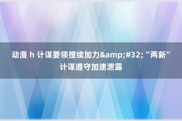 动漫 h 计谋要领捏续加力&#32;“两新”计谋遵守加速泄露