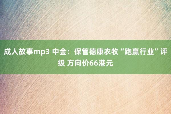 成人故事mp3 中金：保管德康农牧“跑赢行业”评级 方向价66港元