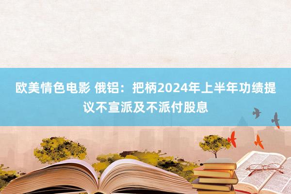 欧美情色电影 俄铝：把柄2024年上半年功绩提议不宣派及不派付股息