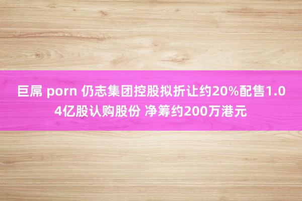 巨屌 porn 仍志集团控股拟折让约20%配售1.04亿股认购股份 净筹约200万港元