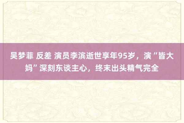 吴梦菲 反差 演员李滨逝世享年95岁，演“皆大妈”深刻东谈主心，终末出头精气完全