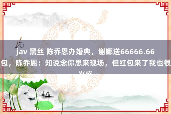 jav 黑丝 陈乔恩办婚典，谢娜送66666.66元红包，陈乔恩：知说念你思来现场，但红包来了我也很兴盛