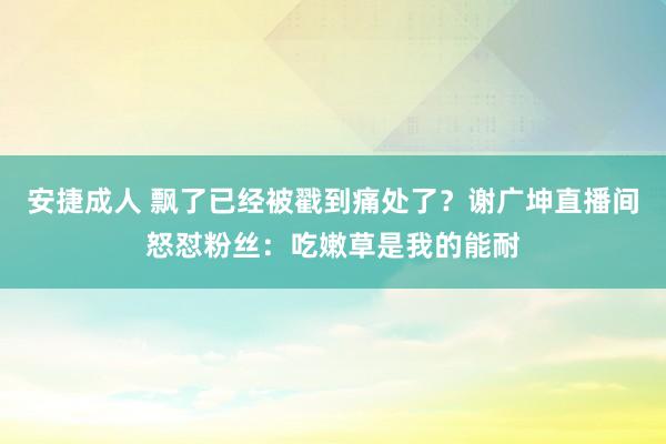 安捷成人 飘了已经被戳到痛处了？谢广坤直播间怒怼粉丝：吃嫩草是我的能耐