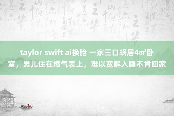 taylor swift ai换脸 一家三口蜗居4㎡卧室，男儿住在燃气表上，难以宽解入睡不肯回家