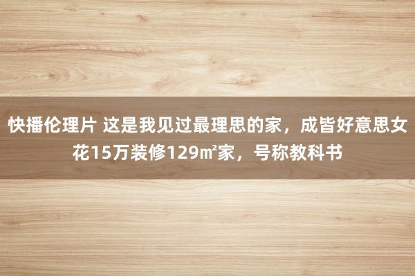 快播伦理片 这是我见过最理思的家，成皆好意思女花15万装修129㎡家，号称教科书