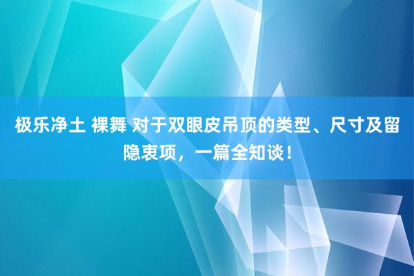 极乐净土 裸舞 对于双眼皮吊顶的类型、尺寸及留隐衷项，一篇全知谈！