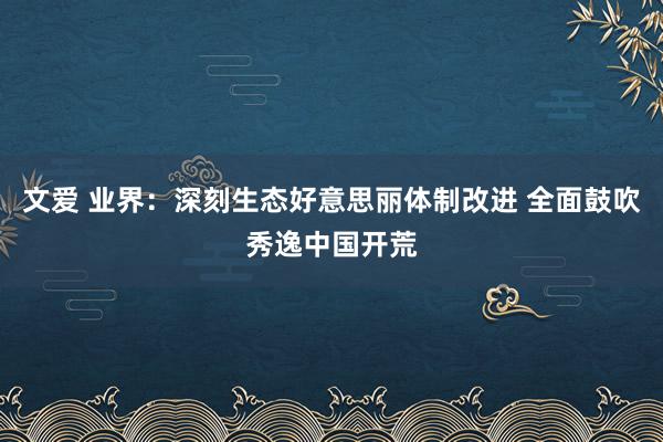 文爱 业界：深刻生态好意思丽体制改进 全面鼓吹秀逸中国开荒