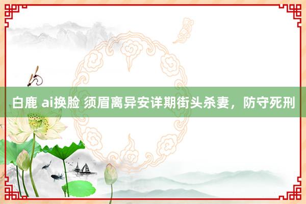 白鹿 ai换脸 须眉离异安详期街头杀妻，防守死刑