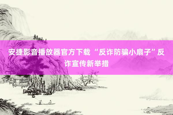 安捷影音播放器官方下载 “反诈防骗小扇子”反诈宣传新举措