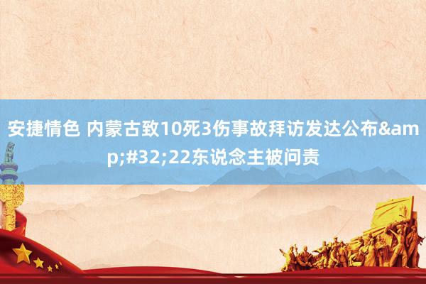 安捷情色 内蒙古致10死3伤事故拜访发达公布&#32;22东说念主被问责