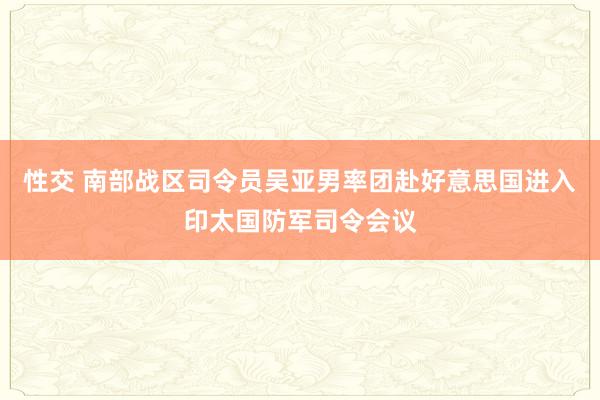 性交 南部战区司令员吴亚男率团赴好意思国进入印太国防军司令会议