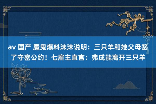 av 国产 魔鬼爆料沫沫说明：三只羊和她父母签了守密公约！七雇主直言：弗成能离开三只羊