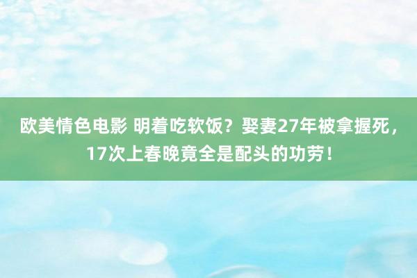 欧美情色电影 明着吃软饭？娶妻27年被拿握死，17次上春晚竟全是配头的功劳！