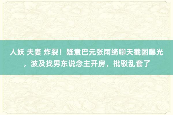 人妖 夫妻 炸裂！疑袁巴元张雨绮聊天截图曝光，波及找男东说念主开房，批驳乱套了