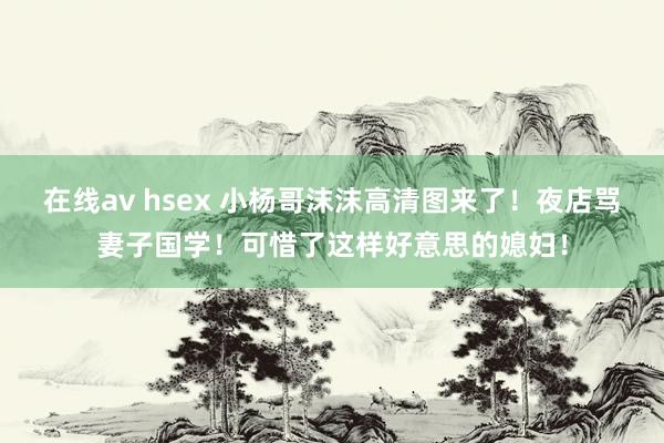 在线av hsex 小杨哥沫沫高清图来了！夜店骂妻子国学！可惜了这样好意思的媳妇！