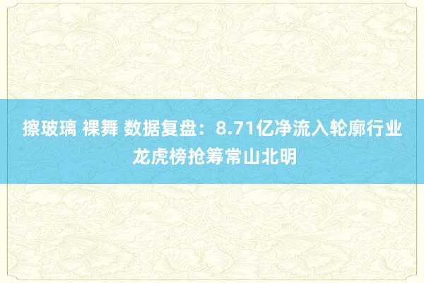 擦玻璃 裸舞 数据复盘：8.71亿净流入轮廓行业 龙虎榜抢筹常山北明