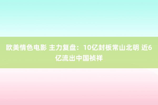 欧美情色电影 主力复盘：10亿封板常山北明 近6亿流出中国祯祥